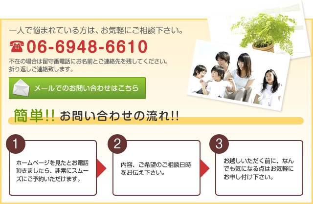 一人で悩まれている方は、お気軽にご相談ください。不在の場合は留守番電話にお名前とご連絡先を残してください。折り返しご連絡致します。 TEL06-6948-6610 メールでのお問い合わせはこちら 簡単！！お問い合わせの流れ！！ (1)「ホームページを見たとお電話頂きましたら、非常にスムーズにご予約頂けます」 (2)内容、ご希望のご相談日時をお伝えください。 (3)お越し頂く前に、なんでも気になる点はお気軽にお申し付けください。